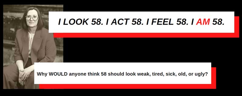 A new narrative for older women. The depicted woman says, I look 58. I act 58. I am 58. Why WOULD anyone think 58 should look weak, tired, sick, old, or ugly?