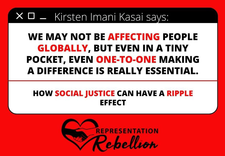 Quote from Kirsten Imani Kasai "We may not be affecting people globally, but even in a tiny pocket, even one-to-one making a difference is really essential. This is how justice can have a ripple effect."